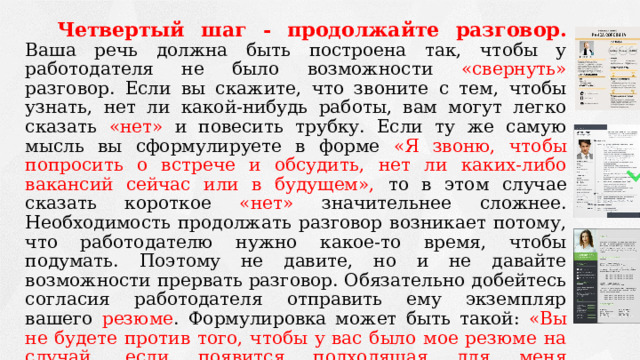 Четвертый шаг - продолжайте разговор.  Ваша речь должна быть построена так, чтобы у работодателя не было возможности «свернуть» разговор. Если вы скажите, что звоните с тем, чтобы узнать, нет ли какой-нибудь работы, вам могут легко сказать «нет» и повесить трубку. Если ту же самую мысль вы сформулируете в форме «Я звоню, чтобы попросить о встрече и обсудить, нет ли каких-либо вакансий сейчас или в будущем», то в этом случае сказать короткое «нет» значительнее сложнее. Необходимость продолжать разговор возникает потому, что работодателю нужно какое-то время, чтобы подумать. Поэтому не давите, но и не давайте возможности прервать разговор. Обязательно добейтесь согласия работодателя отправить ему экземпляр вашего резюме . Формулировка может быть такой: «Вы не будете против того, чтобы у вас было мое резюме на случай, если появится подходящая для меня вакансия?». Договоритесь, что вы позвоните в фирму после получения там вашего резюме, а также спросите, знает ли работодатель о возможных вакансиях в других фирмах. 