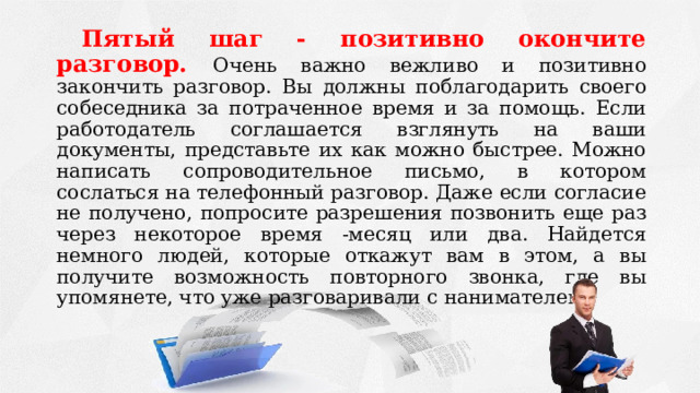 Пятый шаг - позитивно окончите разговор. Очень важно вежливо и позитивно закончить разговор. Вы должны поблагодарить своего собеседника за потраченное время и за помощь. Если работодатель соглашается взглянуть на ваши документы, представьте их как можно быстрее. Можно написать сопроводительное письмо, в котором сослаться на телефонный разговор. Даже если согласие не получено, попросите разрешения позвонить еще раз через некоторое время -месяц или два. Найдется немного людей, которые откажут вам в этом, а вы получите возможность повторного звонка, где вы упомянете, что уже разговаривали с нанимателем. 