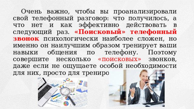 Очень важно, чтобы вы проанализировали свой телефонный разговор: что получилось, а что нет и как эффективно действовать в следующий раз. «Поисковый» телефонный звонок  психологически наиболее сложен, но именно он наилучшим образом тренирует ваши навыки общения по телефону. Поэтому совершите несколько «поисковых» звонков, даже если не ощущаете особой необходимости для них, просто для тренировки. 
