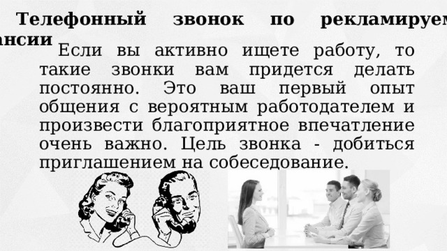 3 Телефонный звонок по рекламируемой вакансии Если вы активно ищете работу, то такие звонки вам придется делать постоянно. Это ваш первый опыт общения с вероятным работодателем и произвести благоприятное впечатление очень важно. Цель звонка - добиться приглашением на собеседование. 
