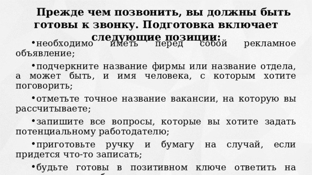 Прежде чем позвонить, вы должны быть готовы к звонку. Подготовка включает следующие позиции: необходимо иметь перед собой рекламное объявление; подчеркните название фирмы или название отдела, а может быть, и имя человека, с которым хотите поговорить; отметьте точное название вакансии, на которую вы рассчитываете; запишите все вопросы, которые вы хотите задать потенциальному работодателю; приготовьте ручку и бумагу на случай, если придется что-то записать; будьте готовы в позитивном ключе ответить на вопросы о себе, своем опыте и почему вы заинтересованы в получении этого рабочего места. 