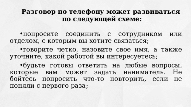 Разговор по телефону может развиваться  по следующей схеме: попросите соединить с сотрудником или отделом, с которым вы хотите связаться; говорите четко, назовите свое имя, а также уточните, какой работой вы интересуетесь; будьте готовы ответить на любые вопросы, которые вам может задать наниматель. Не бойтесь попросить что-то повторить, если не поняли с первого раза; 