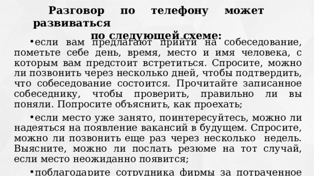 Разговор по телефону может развиваться по следующей схеме: если вам предлагают прийти на собеседование, пометьте себе день, время, место и имя человека, с которым вам предстоит встретиться. Спросите, можно ли позвонить через несколько дней, чтобы подтвердить, что собеседование состоится. Прочитайте записанное собеседнику, чтобы проверить, правильно ли вы поняли. Попросите объяснить, как проехать; если место уже занято, поинтересуйтесь, можно ли надеяться на появление вакансий в будущем. Спросите, можно ли позвонить еще раз через несколько недель. Выясните, можно ли послать резюме на тот случай, если место неожиданно появится; поблагодарите сотрудника фирмы за потраченное время. 
