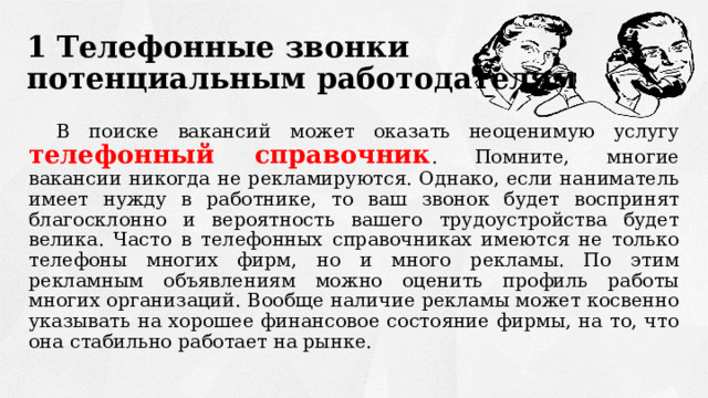 1 Телефонные звонки  потенциальным работодателям В поиске вакансий может оказать неоценимую услугу телефонный справочник . Помните, многие вакансии никогда не рекламируются. Однако, если наниматель имеет нужду в работнике, то ваш звонок будет воспринят благосклонно и вероятность вашего трудоустройства будет велика. Часто в телефонных справочниках имеются не только телефоны многих фирм, но и много рекламы. По этим рекламным объявлениям можно оценить профиль работы многих организаций. Вообще наличие рекламы может косвенно указывать на хорошее финансовое состояние фирмы, на то, что она стабильно работает на рынке. 