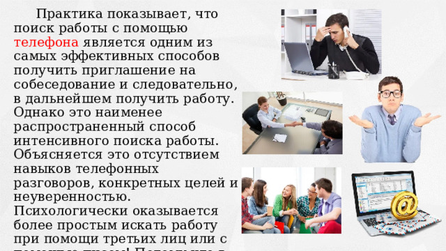 Практика показывает, что поиск работы с помощью телефона является одним из самых эффективных способов получить приглашение на собеседование и следовательно, в дальнейшем получить работу. Однако это наименее распространенный способ интенсивного поиска работы. Объясняется это отсутствием навыков телефонных разговоров, конкретных целей и неуверенностью. Психологически оказывается более простым искать работу при помощи третьих лиц или с помощью писем! Потому что в этом случае отказ не носит «личного» характера и психологически более «безопасен».  