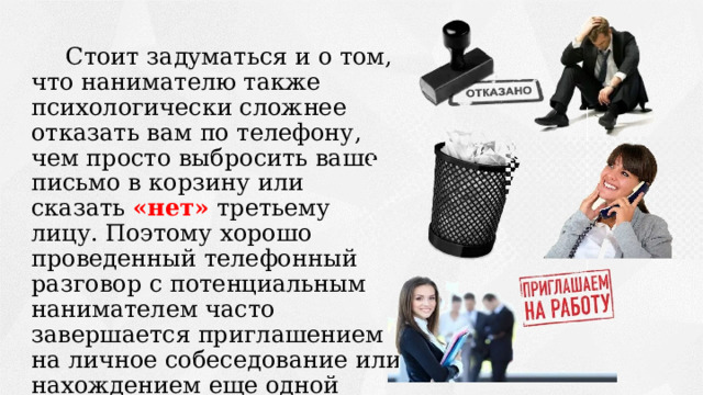 Стоит задуматься и о том, что нанимателю также психологически сложнее отказать вам по телефону, чем просто выбросить ваше письмо в корзину или сказать «нет» третьему лицу. Поэтому хорошо проведенный телефонный разговор с потенциальным нанимателем часто завершается приглашением на личное собеседование или нахождением еще одной возможности трудоустройства 