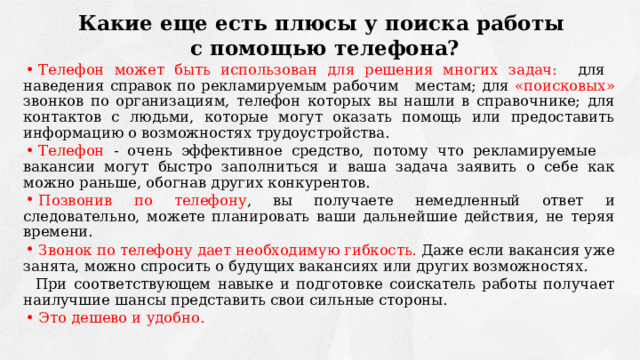 Какие еще есть плюсы у поиска работы с помощью телефона? Телефон может быть использован для решения многих задач: для наведения справок по рекламируемым рабочим местам; для «поисковых» звонков по организациям, телефон которых вы нашли в справочнике; для контактов с людьми, которые могут оказать помощь или предоставить информацию о возможностях трудоустройства. Телефон - очень эффективное средство, потому что рекламируемые вакансии могут быстро заполниться и ваша задача заявить о себе как можно раньше, обогнав других конкурентов. Позвонив по телефону , вы получаете немедленный ответ и следовательно, можете планировать ваши дальнейшие действия, не теряя времени. Звонок по телефону дает необходимую гибкость. Даже если вакансия уже занята, можно спросить о будущих вакансиях или других возможностях. При соответствующем навыке и подготовке соискатель работы получает наилучшие шансы представить свои сильные стороны. Это дешево и удобно. 