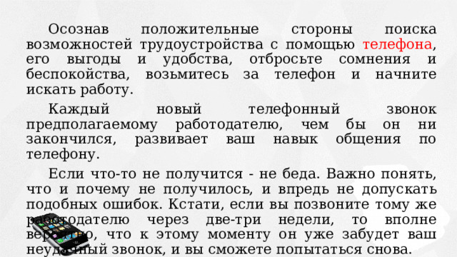 Осознав положительные стороны поиска возможностей трудоустройства с помощью телефона , его выгоды и удобства, отбросьте сомнения и беспокойства, возьмитесь за телефон и начните искать работу. Каждый новый телефонный звонок предполагаемому работодателю, чем бы он ни закончился, развивает ваш навык общения по телефону. Если что-то не получится - не беда. Важно понять, что и почему не получилось, и впредь не допускать подобных ошибок. Кстати, если вы позвоните тому же работодателю через две-три недели, то вполне вероятно, что к этому моменту он уже забудет ваш неудачный звонок, и вы сможете попытаться снова. 