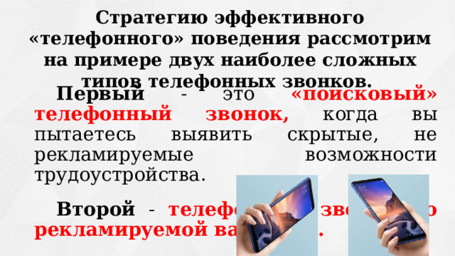 Стратегию эффективного «телефонного» поведения рассмотрим на примере двух наиболее сложных типов телефонных звонков. Первый - это «поисковый» телефонный звонок,  когда  вы пытаетесь выявить скрытые, не рекламируемые возможности трудоустройства. Второй - телефонный звонок по рекламируемой вакансии.  