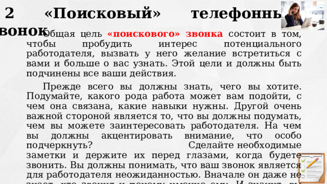 2 «Поисковый» телефонный звонок Общая цель «поискового» звонка состоит в том, чтобы пробудить интерес потенциального работодателя, вызвать у него желание встретиться с вами и больше о вас узнать. Этой цели и должны быть подчинены все ваши действия. Прежде всего вы должны знать, чего вы хотите. Подумайте, какого рода работа может вам подойти, с чем она связана, какие навыки нужны. Другой очень важной стороной является то, что вы должны подумать, чем вы можете заинтересовать работодателя. На чем вы должны акцентировать внимание, что особо подчеркнуть? Сделайте необходимые заметки и держите их перед глазами, когда будете звонить. Вы должны понимать, что ваш звонок является для работодателя неожиданностью. Вначале он даже не знает, кто звонит и почему именно ему. И значит, вы можете овладеть инициативой, вести и контролировать разговор. 