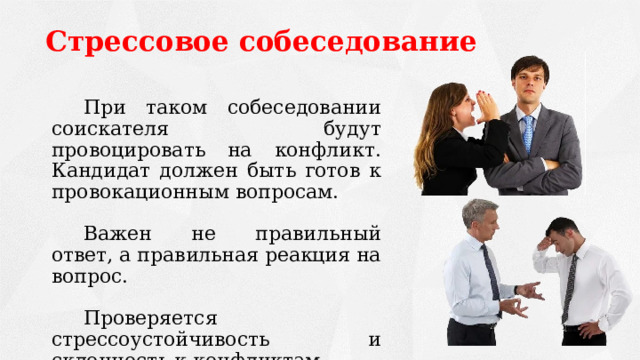 Стрессовое собеседование   При таком собеседовании соискателя будут провоцировать на конфликт. Кандидат должен быть готов к провокационным вопросам.   Важен не правильный ответ, а правильная реакция на вопрос.   Проверяется стрессоустойчивость и склонность к конфликтам. 