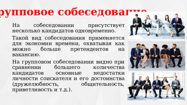 Групповое собеседование   На собеседовании присутствует несколько кандидатов одновременно.   Такой вид собеседования применяется для экономии времени, охватывая как можно больше претендентов на вакансию.   На групповом собеседовании видно при сравнении большего количества кандидатов основные недостатки личности соискателя и его достоинства (дружелюбность, общительность, приветливость и т.д.). 