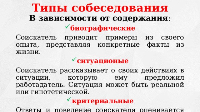 Типы собеседования В зависимости от содержания : биографические Соискатель приводит примеры из своего опыта, представляя конкретные факты из жизни. ситуационые Соискатель рассказывает о своих действиях в ситуации, которую ему предложил работадатель. Ситуация может быть реальной или гипотетической. критериальные Ответы и поведение соискателя оценивается по критериям, список которых подготовлен заранее. 