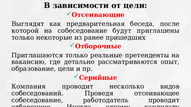 В зависимости от цели: Отсеивающие Выглядят как предварительная беседа, после которой на собеседование будут приглашены только некоторые из ранее пришедших Отборочные Приглашаются только реальные претенденты на вакансию, где детально рассматриваются опыт, образование, цели и пр. Серийные Компания проводит несколько видов собеседований. Проведя отсеивающее собеседование, работодатель проводит отборочное. Иногда одному кандидату необходимо пройти несколько собеседований в компании. 