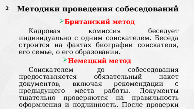 Методики проведения собеседований 2 Британский метод   Кадровая комиссия беседует индивидуально с одним соискателем. Беседа строится на фактах биографии соискателя, его семье, о его образовании. Немецкий метод   Соискателем до собеседования предоставляется обязательный пакет документов, включая рекомендации с предыдущего места работы. Документы тщательно проверяются на правильность оформления и подлинность. После проверки кандидат приглашается на собеседование. 