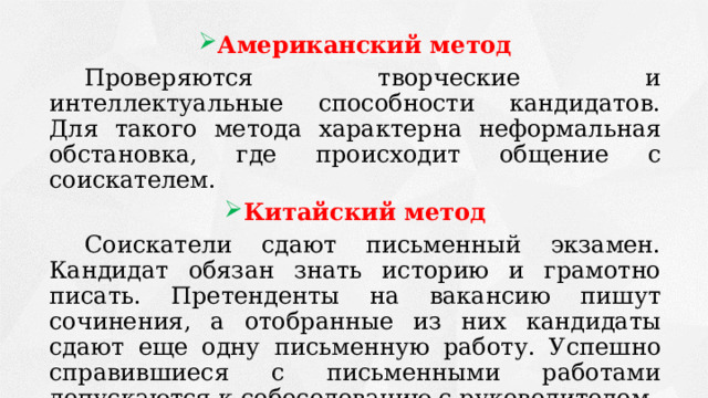 Американский метод  Проверяются творческие и интеллектуальные способности кандидатов. Для такого метода характерна неформальная обстановка, где происходит общение с соискателем. Китайский метод  Соискатели сдают письменный экзамен. Кандидат обязан знать историю и грамотно писать. Претенденты на вакансию пишут сочинения, а отобранные из них кандидаты сдают еще одну письменную работу. Успешно справившиеся с письменными работами допускаются к собеседованию с руководителем. 