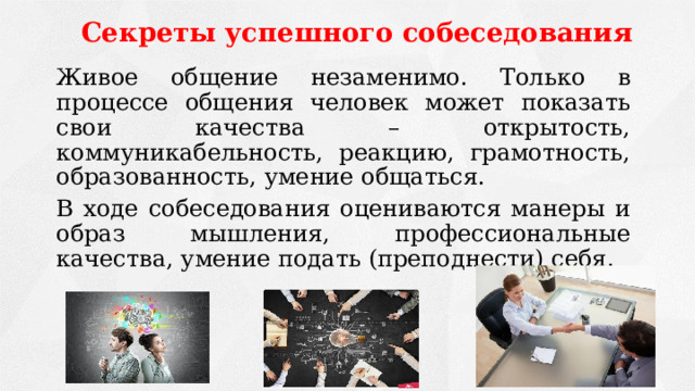 Секреты успешного собеседования   Живое общение незаменимо. Только в процессе общения человек может показать свои качества – открытость, коммуникабельность, реакцию, грамотность, образованность, умение общаться.   В ходе собеседования оцениваются манеры и образ мышления, профессиональные качества, умение подать (преподнести) себя. 