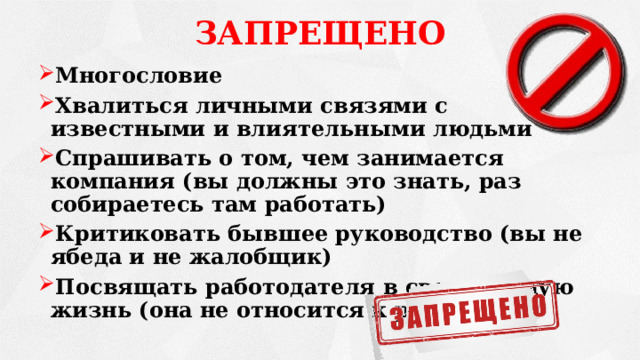 ЗАПРЕЩЕНО Многословие Хвалиться личными связями с известными и влиятельными людьми Спрашивать о том, чем занимается компания (вы должны это знать, раз собираетесь там работать) Критиковать бывшее руководство (вы не ябеда и не жалобщик) Посвящать работодателя в свою личную жизнь (она не относится к работе)   