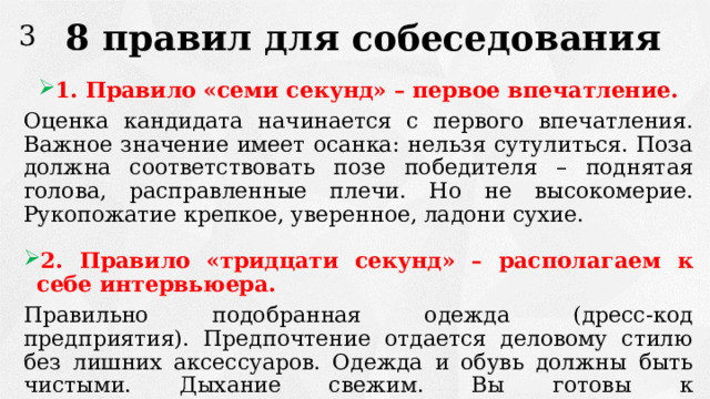 8 правил для собеседования 3 1. Правило «семи секунд» – первое впечатление. Оценка кандидата начинается с первого впечатления. Важное значение имеет осанка: нельзя сутулиться. Поза должна соответствовать позе победителя – поднятая голова, расправленные плечи. Но не высокомерие. Рукопожатие крепкое, уверенное, ладони сухие. 2. Правило «тридцати секунд» – располагаем к себе интервьюера. Правильно подобранная одежда (дресс-код предприятия). Предпочтение отдается деловому стилю без лишних аксессуаров. Одежда и обувь должны быть чистыми. Дыхание свежим. Вы готовы к конструктивному диалогу. 