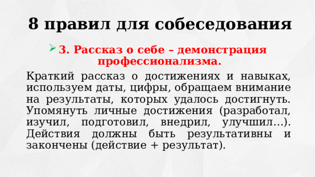 8 правил для собеседования 3. Рассказ о себе – демонстрация профессионализма. Краткий рассказ о достижениях и навыках, используем даты, цифры, обращаем внимание на результаты, которых удалось достигнуть. Упомянуть личные достижения (разработал, изучил, подготовил, внедрил, улучшил…). Действия должны быть результативны и закончены (действие + результат). 