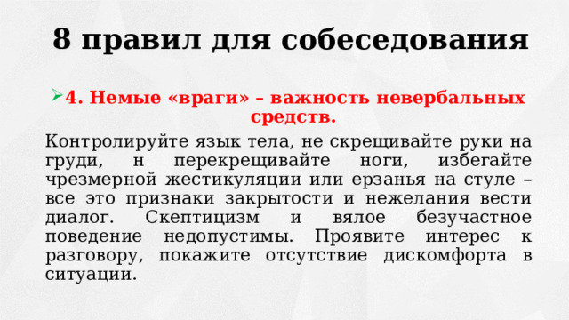 8 правил для собеседования 4. Немые «враги» – важность невербальных средств. Контролируйте язык тела, не скрещивайте руки на груди, н перекрещивайте ноги, избегайте чрезмерной жестикуляции или ерзанья на стуле – все это признаки закрытости и нежелания вести диалог. Скептицизм и вялое безучастное поведение недопустимы. Проявите интерес к разговору, покажите отсутствие дискомфорта в ситуации. 