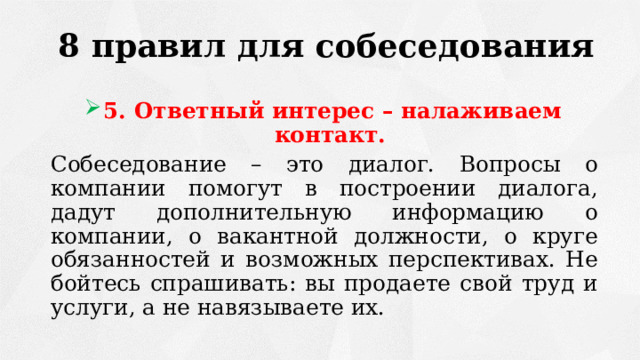 8 правил для собеседования 5. Ответный интерес – налаживаем контакт. Собеседование – это диалог. Вопросы о компании помогут в построении диалога, дадут дополнительную информацию о компании, о вакантной должности, о круге обязанностей и возможных перспективах. Не бойтесь спрашивать: вы продаете свой труд и услуги, а не навязываете их. 