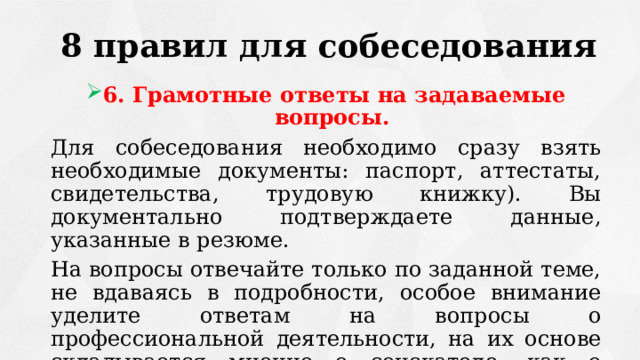 8 правил для собеседования 6. Грамотные ответы на задаваемые вопросы. Для собеседования необходимо сразу взять необходимые документы: паспорт, аттестаты, свидетельства, трудовую книжку). Вы документально подтверждаете данные, указанные в резюме. На вопросы отвечайте только по заданной теме, не вдаваясь в подробности, особое внимание уделите ответам на вопросы о профессиональной деятельности, на их основе складывается мнение о соискателе, как о профессионале. 