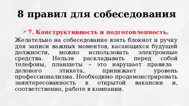 8 правил для собеседования 7. Конструктивность и подготовленность. Желательно на собеседование взять блокнот и ручку для записи важных моментов, касающихся будущей должности, можно использовать электронные средства. Нельзя раскладывать перед собой телефоны, планшеты – это нарушает правила делового этикета, принижает уровень профессионализма. Необходимо продемонстрировать заинтересованность в открытой вакансии и, соответственно, работе в компании. 