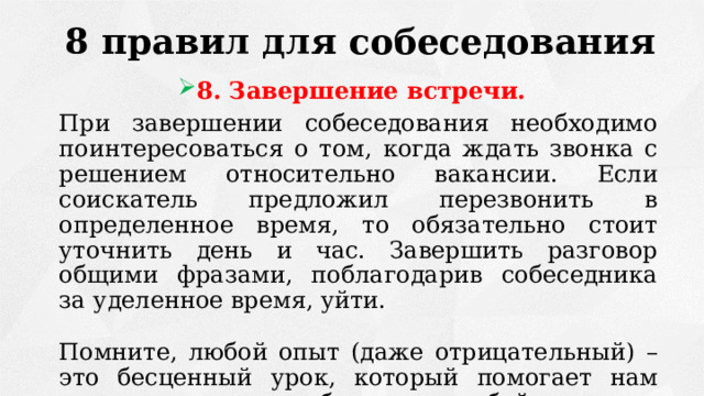 8 правил для собеседования 8. Завершение встречи.  При завершении собеседования необходимо поинтересоваться о том, когда ждать звонка с решением относительно вакансии. Если соискатель предложил перезвонить в определенное время, то обязательно стоит уточнить день и час. Завершить разговор общими фразами, поблагодарив собеседника за уделенное время, уйти.  Помните, любой опыт (даже отрицательный) – это бесценный урок, который помогает нам двигаться вперед, работать над собой. 