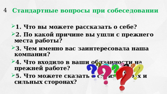 Стандартные вопросы при собеседовании 4 1. Что вы можете рассказать о себе? 2. По какой причине вы ушли с прежнего места работы? 3. Чем именно вас заинтересовала наша компания? 4. Что входило в ваши обязанности на прежней работе? 5. Что можете сказать о своих слабых и сильных сторонах? 