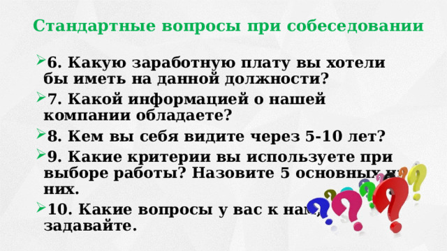 Стандартные вопросы при собеседовании 6. Какую заработную плату вы хотели бы иметь на данной должности? 7. Какой информацией о нашей компании обладаете? 8. Кем вы себя видите через 5-10 лет? 9. Какие критерии вы используете при выборе работы? Назовите 5 основных из них. 10. Какие вопросы у вас к нам, задавайте. 