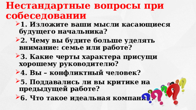 Нестандартные вопросы при собеседовании 1. Изложите ваши мысли касающиеся будущего начальника? 2. Чему вы будите больше уделять внимание: семье или работе? 3. Какие черты характера присущи хорошему руководителю? 4. Вы – конфликтный человек? 5. Поддавались ли вы критике на предыдущей работе? 6. Что такое идеальная компания? 