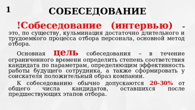 1 СОБЕСЕДОВАНИЕ !Собеседование (интервью) – это, по существу, кульминация достаточно длительного и трудоемкого процесса отбора персонала, основной метод отбора. Основная  цель  собеседования – в течение ограниченного времени определить степень соответствия кандидата по параметрам, определяющим эффективность работы будущего сотрудника, а также сформировать у соискателя положительный образ компании. К собеседованию обычно допускаются 20-30% от общего числа кандидатов, оставшихся после предшествующих этапов отбора. 