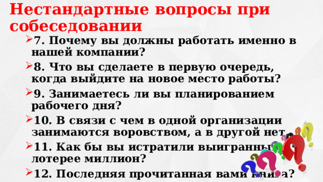 Нестандартные вопросы при собеседовании 7. Почему вы должны работать именно в нашей компании? 8. Что вы сделаете в первую очередь, когда выйдите на новое место работы? 9. Занимаетесь ли вы планированием рабочего дня? 10. В связи с чем в одной организации занимаются воровством, а в другой нет. 11. Как бы вы истратили выигранный в лотерее миллион? 12. Последняя прочитанная вами книга? 