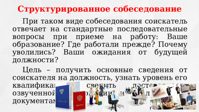 Структурированное собеседование   При таком виде собеседования соискатель отвечает на стандартные последовательные вопросы при приеме на работу: Ваше образование? Где работали прежде? Почему уволились? Ваши ожидания от будущей должности?   Цель – получить основные сведения от соискателя на должность, узнать уровень его квалификации, сверить достоверность озвученной информации и реальной (по документам). 