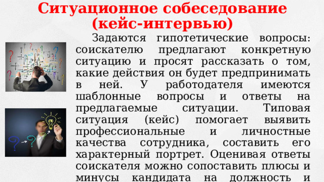 Ситуационное собеседование (кейс-интервью)   Задаются гипотетические вопросы: соискателю предлагают конкретную ситуацию и просят рассказать о том, какие действия он будет предпринимать в ней. У работодателя имеются шаблонные вопросы и ответы на предлагаемые ситуации. Типовая ситуация (кейс) помогает выявить профессиональные и личностные качества сотрудника, составить его характерный портрет. Оценивая ответы соискателя можно сопоставить плюсы и минусы кандидата на должность и оценить его пригодность для предприятия. 
