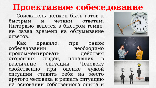 Проективное собеседование   Соискатель должен быть готов к быстрым и четким ответам. Интервью ведется в быстром темпе, не давая времени на обдумывание ответов.   Как правило, при таком собеседовании необходимо прокомментировать действия сторонних людей, попавших в различные ситуации. Человеку свойственно при оценке чужой ситуации ставить себя на место другого человека и решать ситуацию на основании собственного опыта и знаний.   Цель – выявить модель поведения и личностные качества соискателя. 