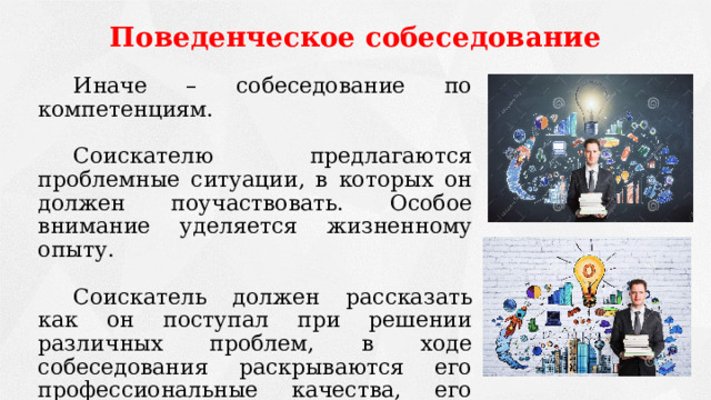 Поведенческое собеседование   Иначе – собеседование по компетенциям.   Соискателю предлагаются проблемные ситуации, в которых он должен поучаствовать. Особое внимание уделяется жизненному опыту.   Соискатель должен рассказать как он поступал при решении различных проблем, в ходе собеседования раскрываются его профессиональные качества, его способность решать возникшие проблемы на работе. 