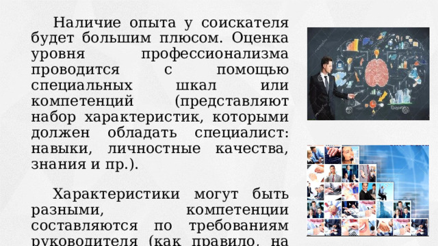   Наличие опыта у соискателя будет большим плюсом. Оценка уровня профессионализма проводится с помощью специальных шкал или компетенций (представляют набор характеристик, которыми должен обладать специалист: навыки, личностные качества, знания и пр.).   Характеристики могут быть разными, компетенции составляются по требованиям руководителя (как правило, на поведенческом собеседовании набор компетенций состоит из 15-20 шкал). 