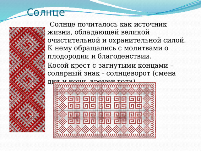 Солнце  Солнце почиталось как источник жизни, обладающей великой очистительной и охранительной силой. К нему обращались с молитвами о плодородии и благоденствии. Косой крест с загнутыми концами – солярный знак - солнцеворот (смена дня и ночи, времен года). 