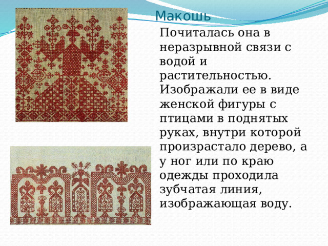 Макошь Почиталась она в неразрывной связи с водой и растительностью. Изображали ее в виде женской фигуры с птицами в поднятых руках, внутри которой произрастало дерево, а у ног или по краю одежды проходила зубчатая линия, изображающая воду. 