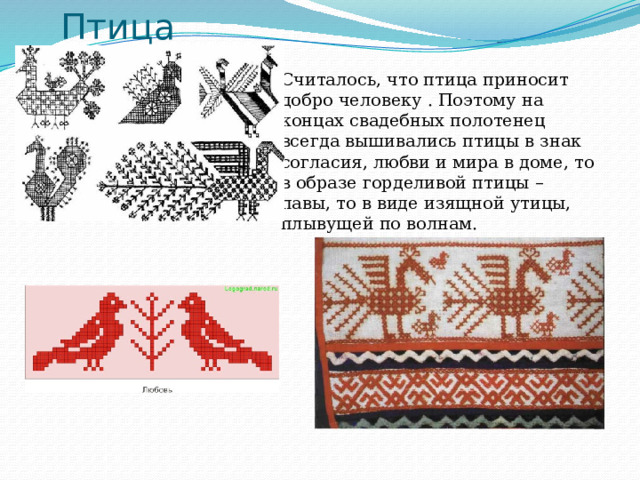 Птица Считалось, что птица приносит добро человеку . Поэтому на концах свадебных полотенец всегда вышивались птицы в знак согласия, любви и мира в доме, то в образе горделивой птицы – павы, то в виде изящной утицы, плывущей по волнам. 