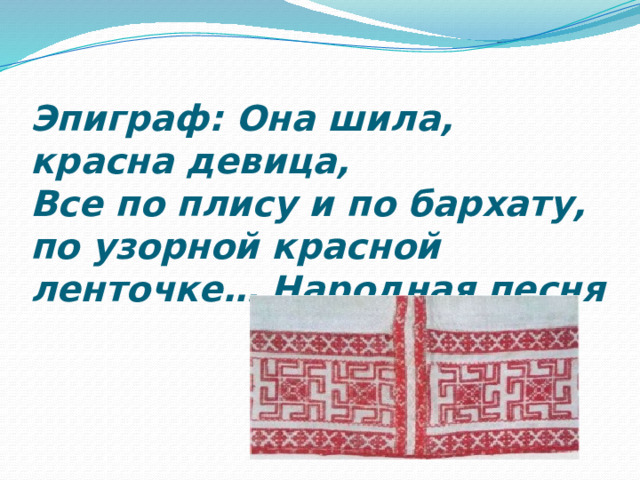 Эпиграф: Она шила, красна девица,  Все по плису и по бархату, по узорной красной ленточке… Народная песня   