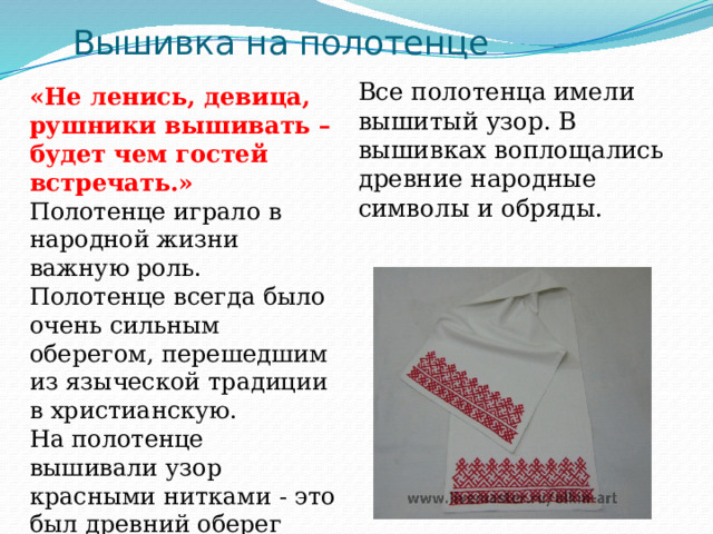 Вышивка на полотенце Все полотенца имели вышитый узор. В вышивках воплощались древние народные символы и обряды. «Не ленись, девица, рушники вышивать – будет чем гостей встречать.» Полотенце играло в народной жизни важную роль. Полотенце всегда было очень сильным оберегом, перешедшим из языческой традиции в христианскую. На полотенце вышивали узор красными нитками - это был древний оберег дома от злых духов. 