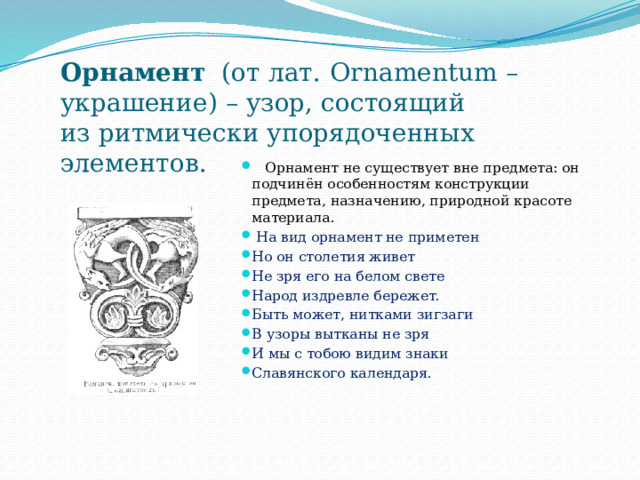  Орнамент (от лат.  Ornamentum –   украшение) – узор, состоящий   из ритмически упорядоченных   элементов.  Орнамент не существует вне предмета: он подчинён особенностям конструкции предмета, назначению, природной красоте материала.  На вид орнамент не приметен Но он столетия живет Не зря его на белом свете Народ издревле бережет. Быть может, нитками зигзаги В узоры вытканы не зря И мы с тобою видим знаки Славянского календаря. 