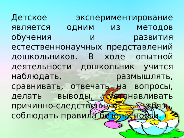 Детское экспериментирование является одним из методов обучения и развития естественнонаучных представлений дошкольников. В ходе опытной деятельности дошкольник учится наблюдать, размышлять, сравнивать, отвечать на вопросы, делать выводы, устанавливать причинно-следственную связь, соблюдать правила безопасности. 