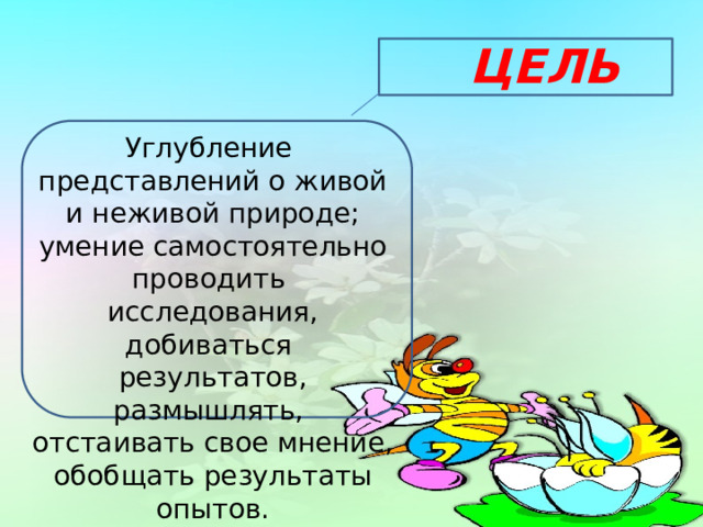 ЦЕЛЬ Углубление представлений о живой и неживой природе; умение самостоятельно проводить исследования, добиваться результатов, размышлять, отстаивать свое мнение, обобщать результаты опытов. 