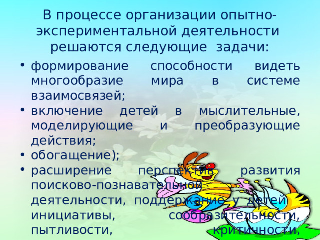  В процессе организации опытно-экспериментальной деятельности решаются следующие задачи:   формирование способности видеть многообразие мира в системе взаимосвязей; включение детей в мыслительные, моделирующие и преобразующие действия; обогащение); расширение перспектив развития поисково-познавательной деятельности, поддержание у детей инициативы, сообразительности, пытливости, критичности, самостоятельности, наглядных средств (эталонов, символов) 