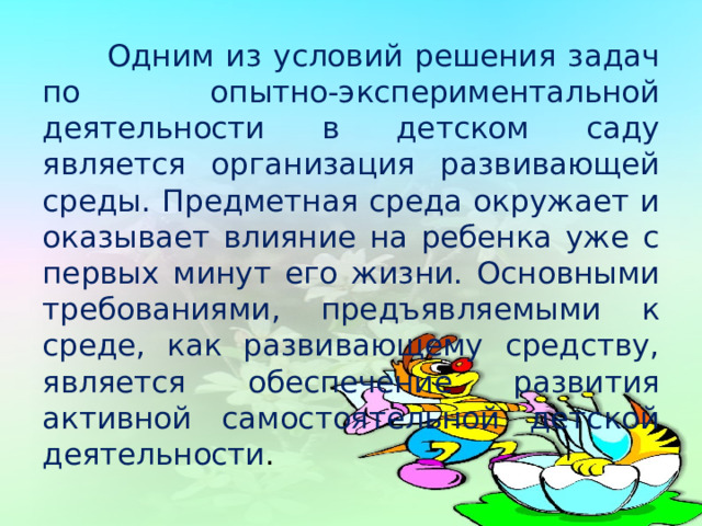  Одним из условий решения задач по опытно-экспериментальной деятельности в детском саду является организация развивающей среды. Предметная среда окружает и оказывает влияние на ребенка уже с первых минут его жизни. Основными требованиями, предъявляемыми к среде, как развивающему средству, является обеспечение развития активной самостоятельной детской деятельности . 