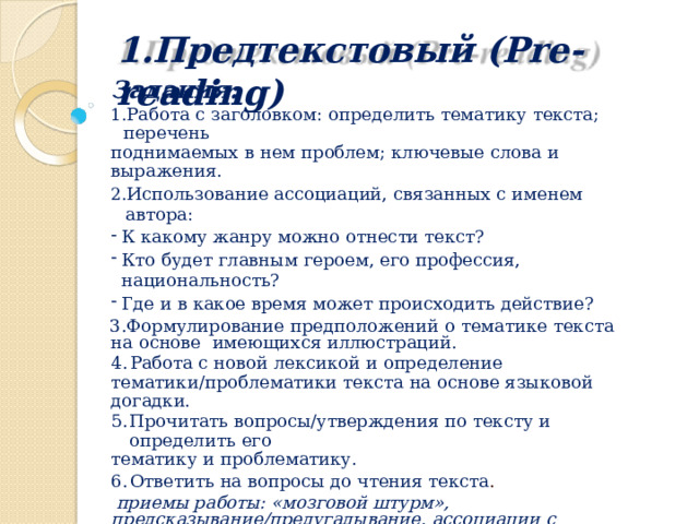 1.Предтекстовый  (Pre-reading) Задания: Работа  с  заголовком:  определить  тематику  текста; перечень поднимаемых  в  нем проблем;  ключевые  слова  и выражения. Использование  ассоциаций,  связанных с именем автора: К какому  жанру можно  отнести текст? Кто  будет  главным  героем, его  профессия, национальность? Где  и в  какое  время может  происходить  действие? Формулирование  предположений  о тематике  текста  на  основе  имеющихся иллюстраций. Работа  с  новой  лексикой  и  определение тематики/проблематики  текста на  основе  языковой  догадки. Прочитать  вопросы/утверждения  по  тексту и  определить  его тематику  и  проблематику. Ответить на  вопросы до  чтения  текста . приемы работы:  «мозговой  штурм», предсказывание/предугадывание,  ассоциации  с  иллюстрацией или  заголовком  текста,  выявление имеющихся  у  учащихся  знаний  по  проблемам,  затронутым в тексте,  ответы  на  вопросы , «облако слов» итд 